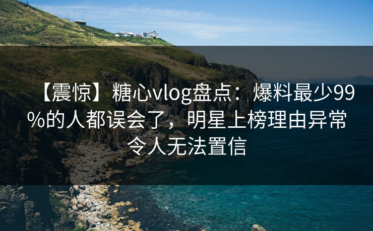 【震惊】糖心vlog盘点：爆料最少99%的人都误会了，明星上榜理由异常令人无法置信