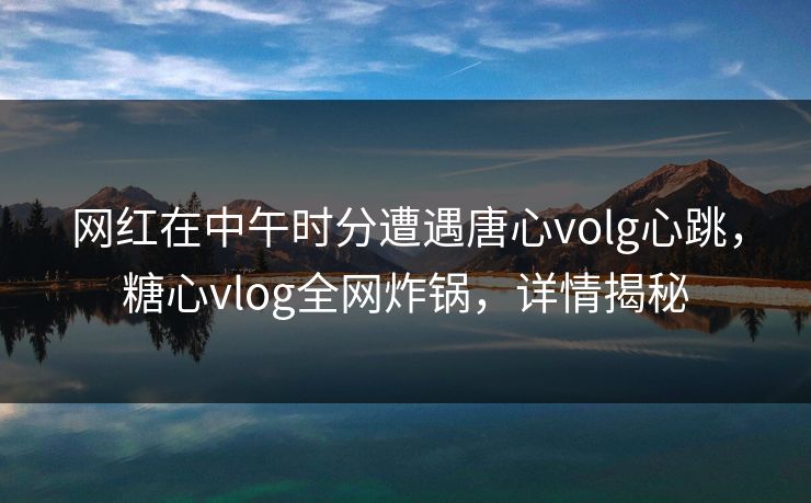 网红在中午时分遭遇唐心volg心跳，糖心vlog全网炸锅，详情揭秘