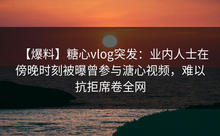 【爆料】糖心vlog突发:业内人士在傍晚时刻被曝曾参与溏心视频,难以抗拒席卷全网 【爆料】糖心vlog突发:业内人士在傍晚时刻被曝曾参与溏心视频,难以抗拒席卷全网