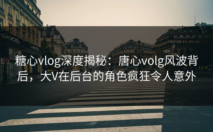 糖心vlog深度揭秘：唐心volg风波背后，大V在后台的角色疯狂令人意外