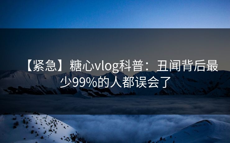 【紧急】糖心vlog科普：丑闻背后最少99%的人都误会了