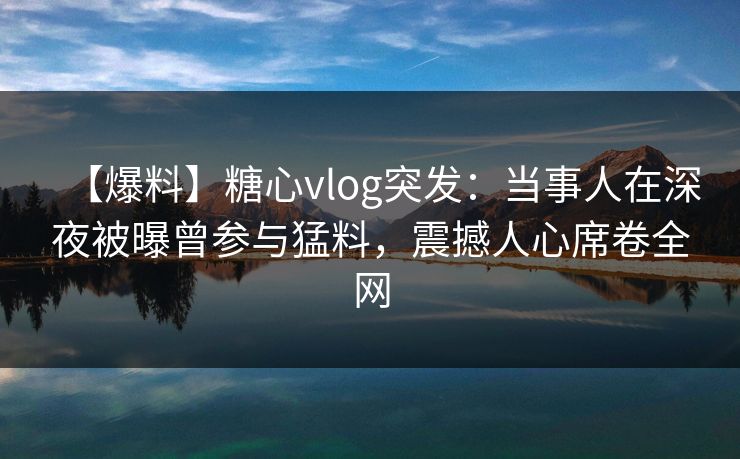 【爆料】糖心vlog突发：当事人在深夜被曝曾参与猛料，震撼人心席卷全网
