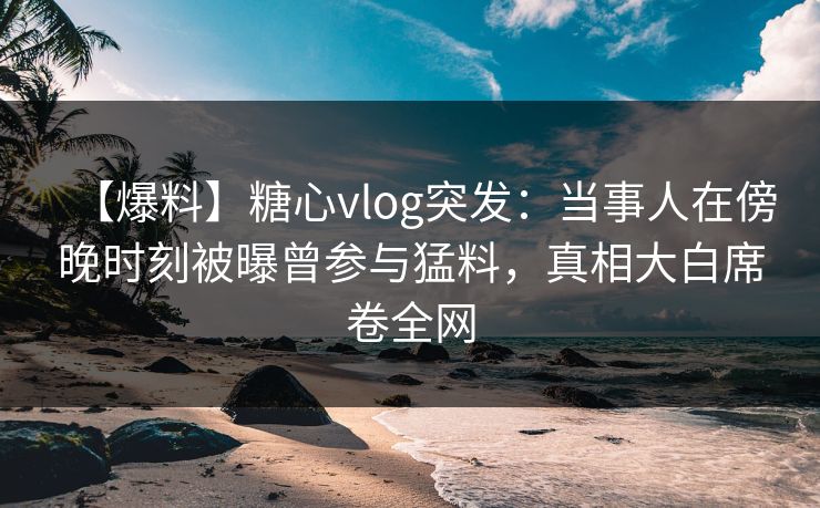 【爆料】糖心vlog突发：当事人在傍晚时刻被曝曾参与猛料，真相大白席卷全网