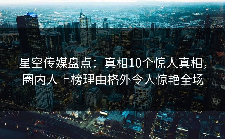 星空传媒盘点：真相10个惊人真相，圈内人上榜理由格外令人惊艳全场