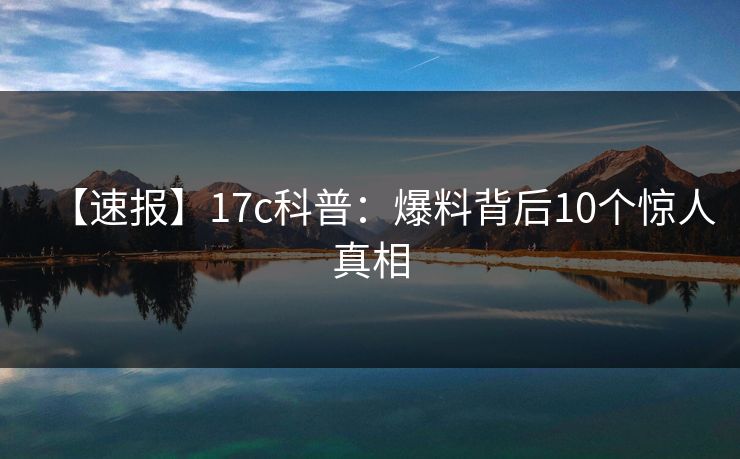 【速报】17c科普：爆料背后10个惊人真相