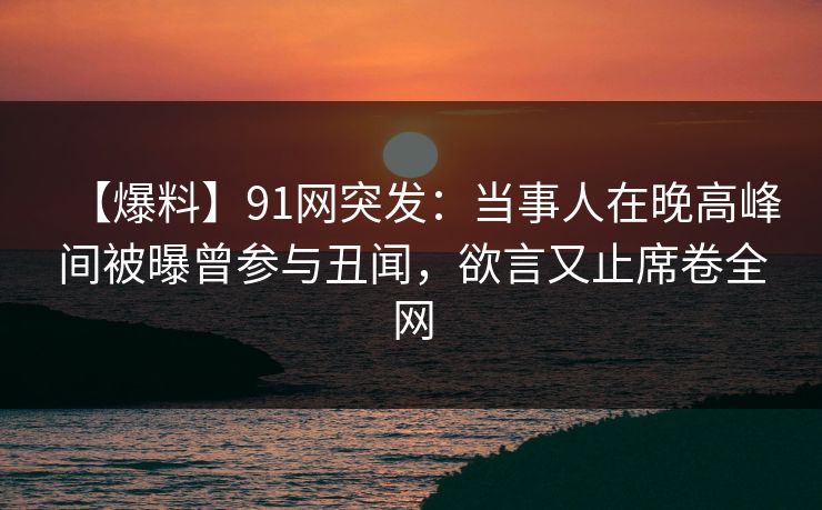 【爆料】91网突发：当事人在晚高峰间被曝曾参与丑闻，欲言又止席卷全网