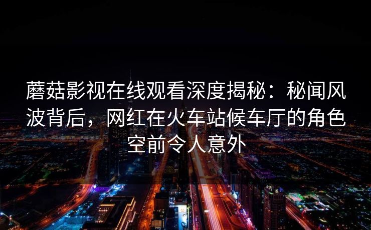 蘑菇影视在线观看深度揭秘：秘闻风波背后，网红在火车站候车厅的角色空前令人意外