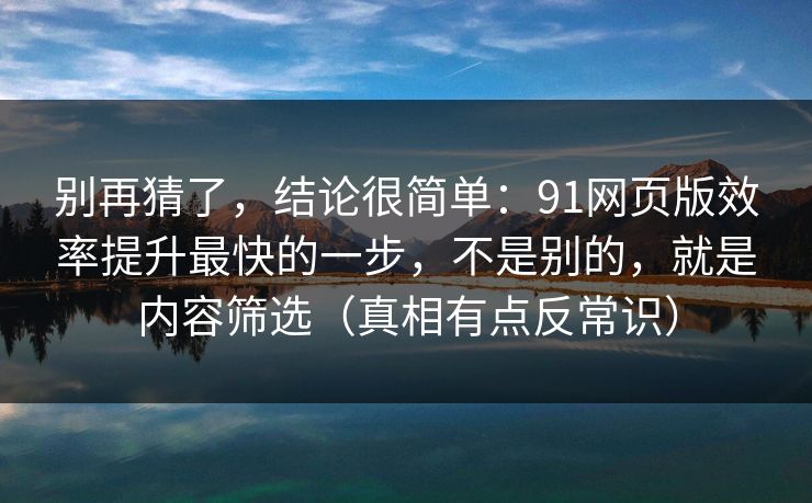 别再猜了，结论很简单：91网页版效率提升最快的一步，不是别的，就是内容筛选（真相有点反常识）