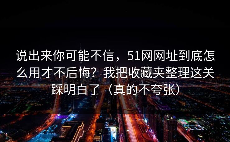 说出来你可能不信，51网网址到底怎么用才不后悔？我把收藏夹整理这关踩明白了（真的不夸张）
