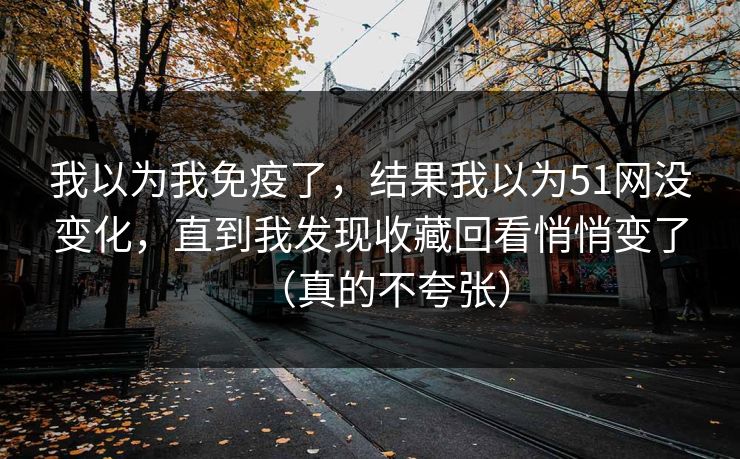 我以为我免疫了，结果我以为51网没变化，直到我发现收藏回看悄悄变了（真的不夸张）