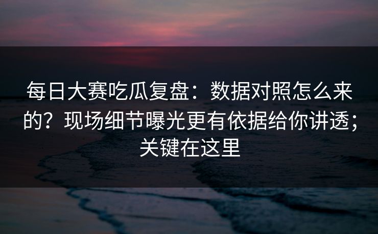 每日大赛吃瓜复盘：数据对照怎么来的？现场细节曝光更有依据给你讲透；关键在这里