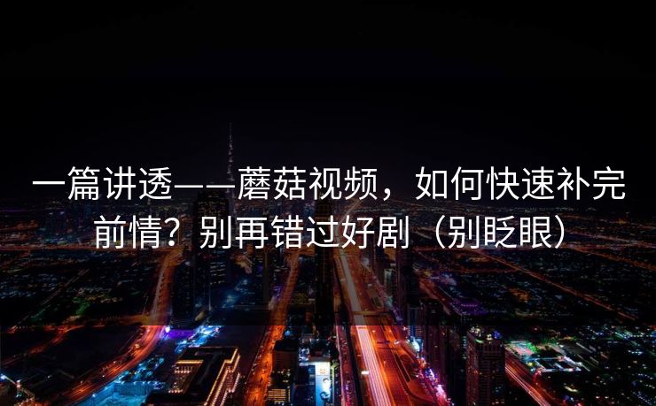 一篇讲透——蘑菇视频，如何快速补完前情？别再错过好剧（别眨眼）