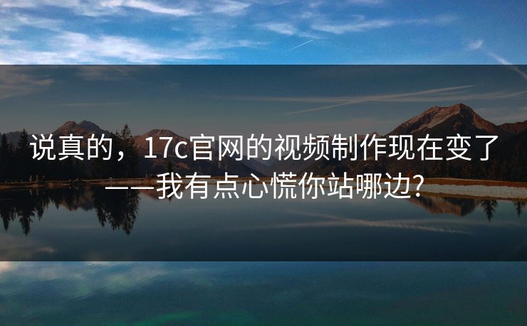 说真的，17c官网的视频制作现在变了——我有点心慌你站哪边?