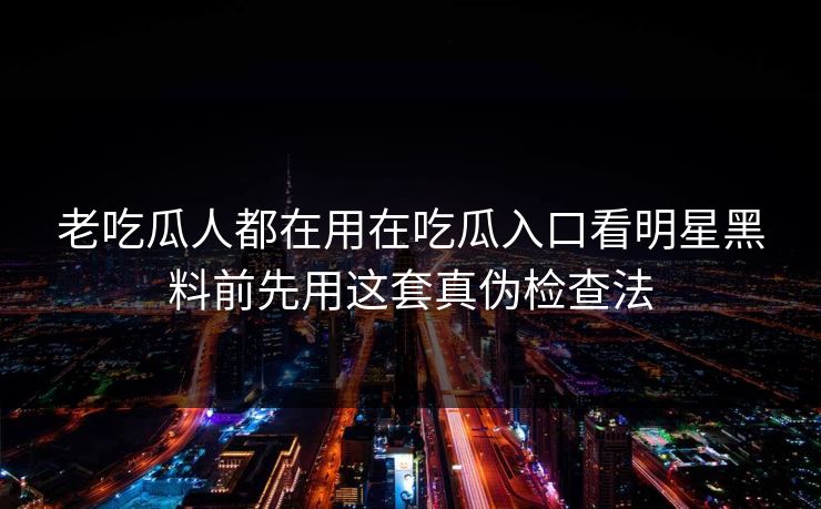 老吃瓜人都在用在吃瓜入口看明星黑料前先用这套真伪检查法