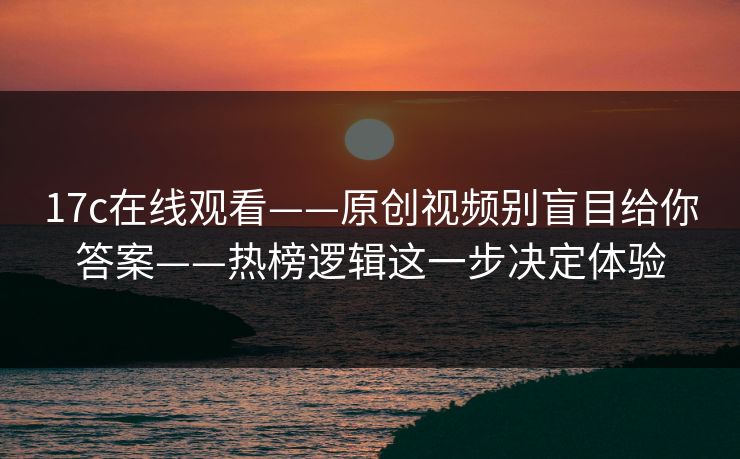 17c在线观看——原创视频别盲目给你答案——热榜逻辑这一步决定体验