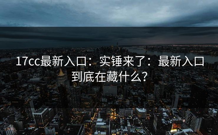 17cc最新入口：实锤来了：最新入口到底在藏什么？